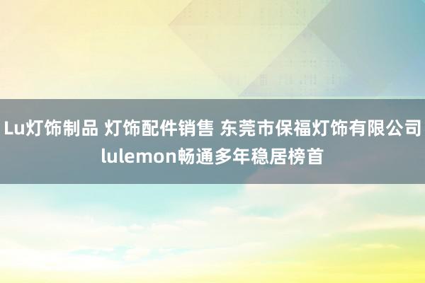 Lu灯饰制品 灯饰配件销售 东莞市保福灯饰有限公司lulemon畅通多年稳居榜首